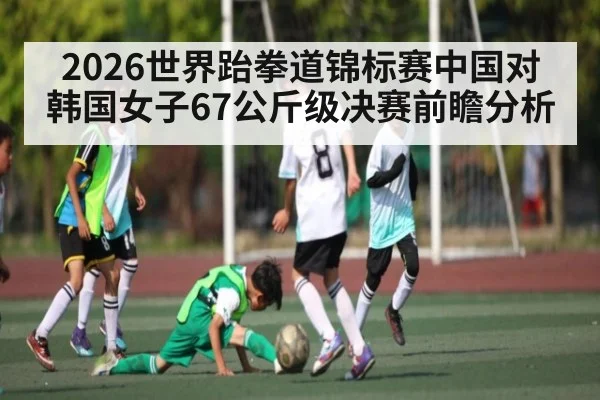 2026世界跆拳道锦标赛中国对韩国女子67公斤级决赛前瞻分析 | kaiyun
