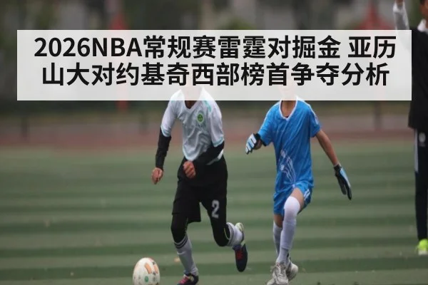 2026NBA常规赛雷霆对掘金 亚历山大对约基奇西部榜首争夺分析 - kaiyun