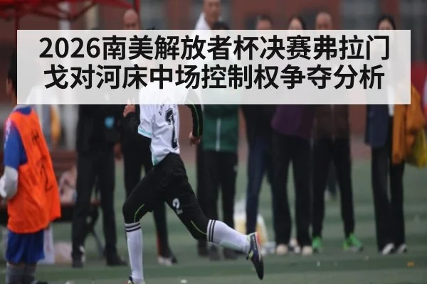 2026南美解放者杯决赛弗拉门戈对河床中场控制权争夺分析 - kaiyun